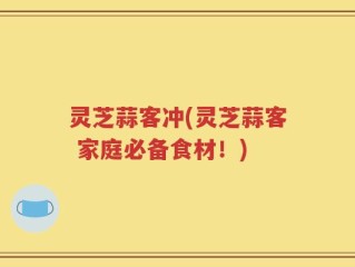 灵芝蒜客冲(灵芝蒜客 家庭必备食材！)