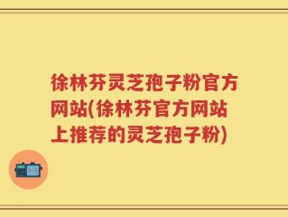 徐林芬灵芝孢子粉官方网站(徐林芬官方网站上推荐的灵芝孢子粉)