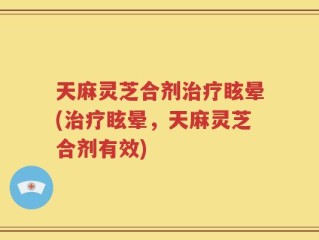 天麻灵芝合剂治疗眩晕(治疗眩晕，天麻灵芝合剂有效)