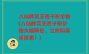 八仙牌灵芝孢子粉价格(八仙牌灵芝孢子粉价格大幅降低，立即购买享优惠！)