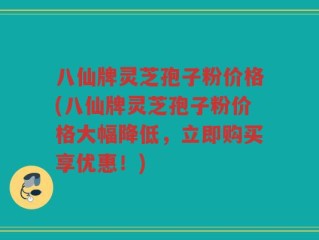 八仙牌灵芝孢子粉价格(八仙牌灵芝孢子粉价格大幅降低，立即购买享优惠！)