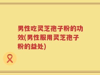 男性吃灵芝孢子粉的功效(男性服用灵芝孢子粉的益处)