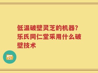 低温破壁灵芝的机器？乐氏同仁堂采用什么破壁技术