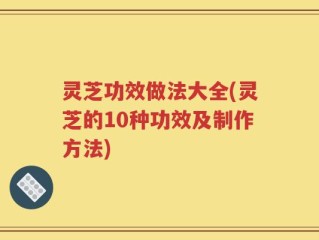 灵芝功效做法大全(灵芝的10种功效及制作方法)