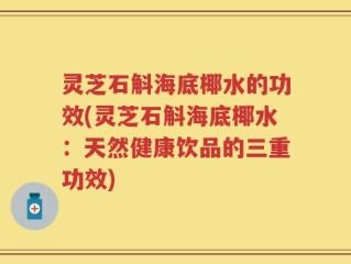 灵芝石斛海底椰水的功效(灵芝石斛海底椰水：天然健康饮品的三重功效)