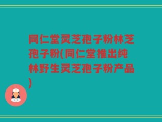 同仁堂灵芝孢子粉林芝孢子粉(同仁堂推出纯林野生灵芝孢子粉产品)