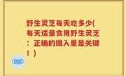 野生灵芝每天吃多少(每天适量食用野生灵芝：正确的摄入量是关键！)