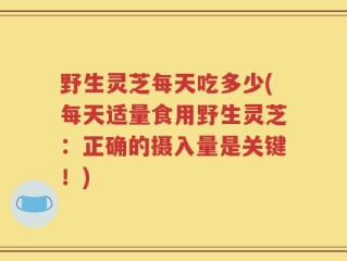 野生灵芝每天吃多少(每天适量食用野生灵芝：正确的摄入量是关键！)