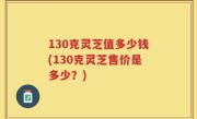 130克灵芝值多少钱(130克灵芝售价是多少？)