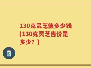 130克灵芝值多少钱(130克灵芝售价是多少？)