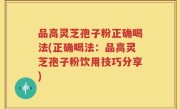 品高灵芝孢子粉正确喝法(正确喝法：品高灵芝孢子粉饮用技巧分享)