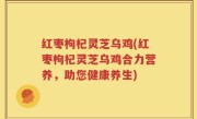 红枣枸杞灵芝乌鸡(红枣枸杞灵芝乌鸡合力营养，助您健康养生)