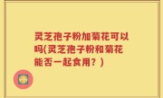 灵芝孢子粉加菊花可以吗(灵芝孢子粉和菊花能否一起食用？)
