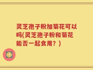 灵芝孢子粉加菊花可以吗(灵芝孢子粉和菊花能否一起食用？)