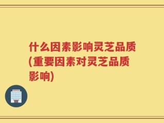 什么因素影响灵芝品质(重要因素对灵芝品质影响)