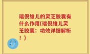 瑞倪维儿的灵芝胶囊有什么作用(瑞倪维儿灵芝胶囊：功效详细解析！)
