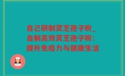 自己研制灵芝孢子粉_自制高效灵芝孢子粉：提升免疫力与健康生活