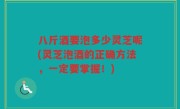 八斤酒要泡多少灵芝呢(灵芝泡酒的正确方法，一定要掌握！)