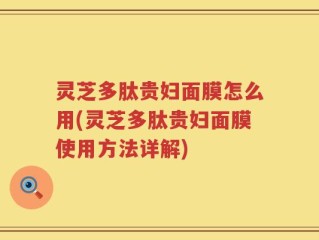 灵芝多肽贵妇面膜怎么用(灵芝多肽贵妇面膜使用方法详解)