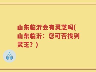 山东临沂会有灵芝吗(山东临沂：您可否找到灵芝？)