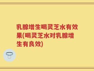 乳腺增生喝灵芝水有效果(喝灵芝水对乳腺增生有良效)