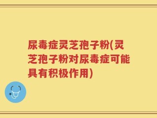 尿毒症灵芝孢子粉(灵芝孢子粉对尿毒症可能具有积极作用)