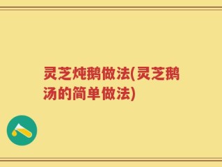 灵芝炖鹅做法(灵芝鹅汤的简单做法)