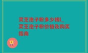 灵芝孢子粉多少钱l_灵芝孢子粉价格及购买指南
