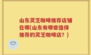 山东灵芝咖啡推荐店铺在哪(山东有哪些值得推荐的灵芝咖啡店？)