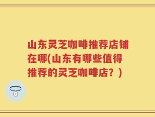 山东灵芝咖啡推荐店铺在哪(山东有哪些值得推荐的灵芝咖啡店？)