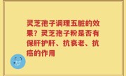 灵芝孢子调理五脏的效果？灵芝孢子粉是否有保肝护肝、抗衰老、抗癌的作用
