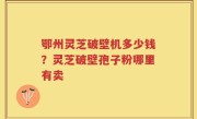 鄂州灵芝破壁机多少钱？灵芝破壁孢子粉哪里有卖