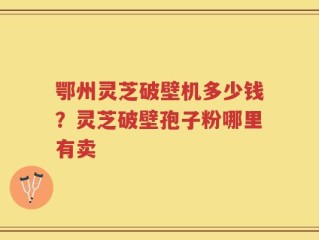 鄂州灵芝破壁机多少钱？灵芝破壁孢子粉哪里有卖