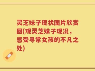 灵芝妹子现状图片欣赏图(观灵芝妹子现况，感受寻常女孩的不凡之处)