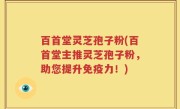 百首堂灵芝孢子粉(百首堂主推灵芝孢子粉，助您提升免疫力！)