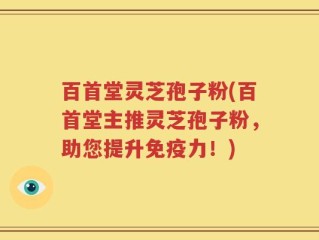 百首堂灵芝孢子粉(百首堂主推灵芝孢子粉，助您提升免疫力！)