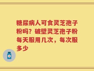 糖尿病人可食灵芝孢子粉吗？破壁灵芝孢子粉每天服用几次，每次服多少