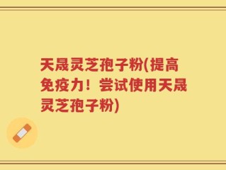 天晟灵芝孢子粉(提高免疫力！尝试使用天晟灵芝孢子粉)