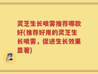 灵芝生长喷雾推荐哪款好(推荐好用的灵芝生长喷雾，促进生长效果显著)