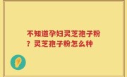 不知道孕妇灵芝孢子粉？灵芝孢子粉怎么种