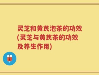灵芝和黄芪泡茶的功效(灵芝与黄芪茶的功效及养生作用)