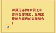 尹灵芝赤伶(尹灵芝和赤伶合作演出，呈现出传统与现代的完美结合)