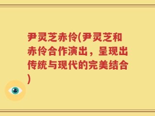 尹灵芝赤伶(尹灵芝和赤伶合作演出，呈现出传统与现代的完美结合)
