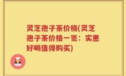 灵芝孢子茶价格(灵芝孢子茶价格一览：实惠好喝值得购买)