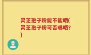 灵芝孢子粉能不能晒(灵芝孢子粉可否曝晒？)