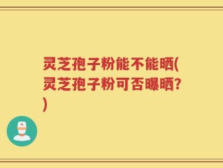 灵芝孢子粉能不能晒(灵芝孢子粉可否曝晒？)