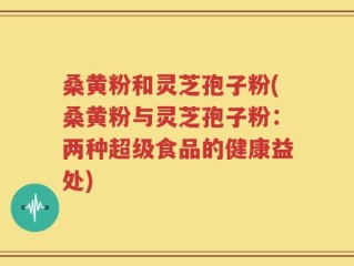 桑黄粉和灵芝孢子粉(桑黄粉与灵芝孢子粉：两种超级食品的健康益处)