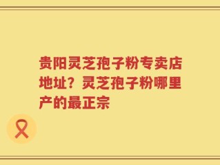贵阳灵芝孢子粉专卖店地址？灵芝孢子粉哪里产的最正宗