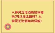人参灵芝泡酒能加冰糖吗(可以加冰糖吗？人参灵芝泡酒知识详解)
