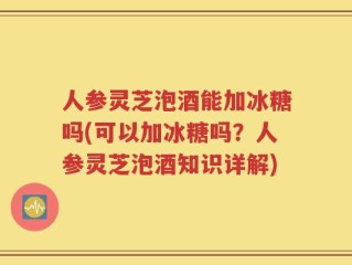 人参灵芝泡酒能加冰糖吗(可以加冰糖吗？人参灵芝泡酒知识详解)